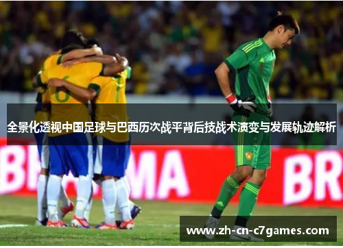全景化透视中国足球与巴西历次战平背后技战术演变与发展轨迹解析 全景化透视中国足球与巴西历次战平背后技战术演变与发展轨迹解析