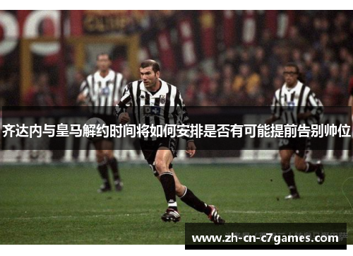 齐达内与皇马解约时间将如何安排是否有可能提前告别帅位